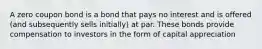 A zero coupon bond is a bond that pays no interest and is offered (and subsequently sells initially) at par. These bonds provide compensation to investors in the form of capital appreciation