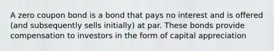 A zero coupon bond is a bond that pays no interest and is offered (and subsequently sells initially) at par. These bonds provide compensation to investors in the form of capital appreciation