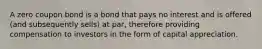 A zero coupon bond is a bond that pays no interest and is offered (and subsequently sells) at par, therefore providing compensation to investors in the form of capital appreciation.