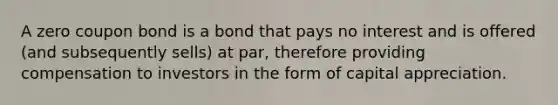 A zero coupon bond is a bond that pays no interest and is offered (and subsequently sells) at par, therefore providing compensation to investors in the form of capital appreciation.