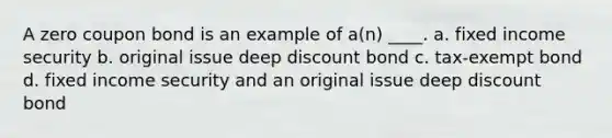 A zero coupon bond is an example of a(n) ____. a. fixed income security b. original issue deep discount bond c. tax-exempt bond d. fixed income security and an original issue deep discount bond