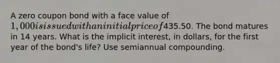 A zero coupon bond with a face value of 1,000 is issued with an initial price of435.50. The bond matures in 14 years. What is the implicit interest, in dollars, for the first year of the bond's life? Use semiannual compounding.