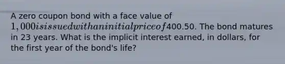 A zero coupon bond with a face value of 1,000 is issued with an initial price of400.50. The bond matures in 23 years. What is the implicit interest earned, in dollars, for the first year of the bond's life?