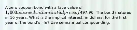 A zero coupon bond with a face value of 1,000 is issued with an initial price of497.96. The bond matures in 16 years. What is the implicit interest, in dollars, for the first year of the bond's life? Use semiannual compounding.