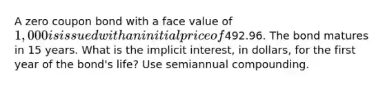 A zero coupon bond with a face value of 1,000 is issued with an initial price of492.96. The bond matures in 15 years. What is the implicit interest, in dollars, for the first year of the bond's life? Use semiannual compounding.