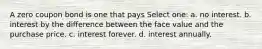 A zero coupon bond is one that pays Select one: a. no interest. b. interest by the difference between the face value and the purchase price. c. interest forever. d. interest annually.