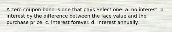 A zero coupon bond is one that pays Select one: a. no interest. b. interest by the difference between the face value and the purchase price. c. interest forever. d. interest annually.