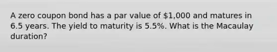 A zero coupon bond has a par value of 1,000 and matures in 6.5 years. The yield to maturity is 5.5%. What is the Macaulay duration?