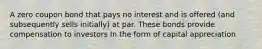 A zero coupon bond that pays no interest and is offered (and subsequently sells initially) at par. These bonds provide compensation to investors In the form of capital appreciation