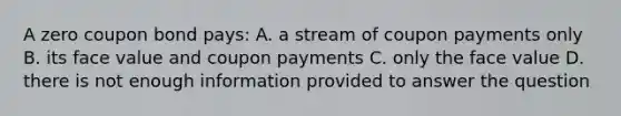 A zero coupon bond pays: A. a stream of coupon payments only B. its face value and coupon payments C. only the face value D. there is not enough information provided to answer the question