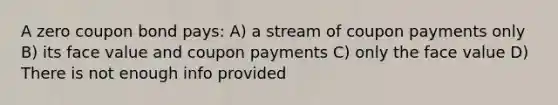 A zero coupon bond pays: A) a stream of coupon payments only B) its face value and coupon payments C) only the face value D) There is not enough info provided