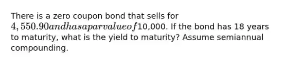 There is a zero coupon bond that sells for 4,550.90 and has a par value of10,000. If the bond has 18 years to maturity, what is the yield to maturity? Assume semiannual compounding.