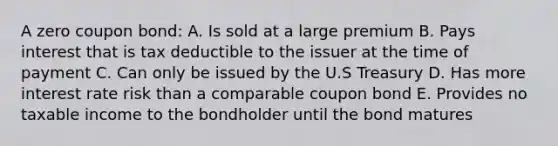 A zero coupon bond: A. Is sold at a large premium B. Pays interest that is tax deductible to the issuer at the time of payment C. Can only be issued by the U.S Treasury D. Has more interest rate risk than a comparable coupon bond E. Provides no taxable income to the bondholder until the bond matures