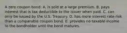 A zero coupon bond: A. is sold at a large premium. B. pays interest that is tax deductible to the issuer when paid. C. can only be issued by the U.S. Treasury. D. has more interest rate risk than a comparable coupon bond. E. provides no taxable income to the bondholder until the bond matures.