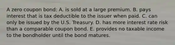 A zero coupon bond: A. is sold at a large premium. B. pays interest that is tax deductible to the issuer when paid. C. can only be issued by the U.S. Treasury. D. has more interest rate risk than a comparable coupon bond. E. provides no taxable income to the bondholder until the bond matures.