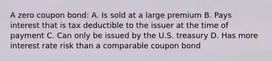 A zero coupon bond: A. Is sold at a large premium B. Pays interest that is tax deductible to the issuer at the time of payment C. Can only be issued by the U.S. treasury D. Has more interest rate risk than a comparable coupon bond