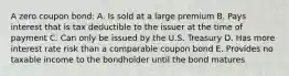 A zero coupon bond: A. Is sold at a large premium B. Pays interest that is tax deductible to the issuer at the time of payment C. Can only be issued by the U.S. Treasury D. Has more interest rate risk than a comparable coupon bond E. Provides no taxable income to the bondholder until the bond matures