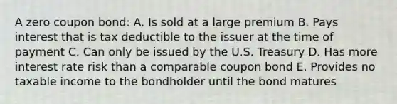 A zero coupon bond: A. Is sold at a large premium B. Pays interest that is tax deductible to the issuer at the time of payment C. Can only be issued by the U.S. Treasury D. Has more interest rate risk than a comparable coupon bond E. Provides no taxable income to the bondholder until the bond matures