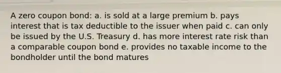 A zero coupon bond: a. is sold at a large premium b. pays interest that is tax deductible to the issuer when paid c. can only be issued by the U.S. Treasury d. has more interest rate risk than a comparable coupon bond e. provides no taxable income to the bondholder until the bond matures