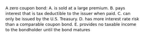 A zero coupon bond: A. is sold at a large premium. B. pays interest that is tax deductible to the issuer when paid. C. can only be issued by the U.S. Treasury. D. has more interest rate risk than a comparable coupon bond. E. provides no taxable income to the bondholder until the bond matures