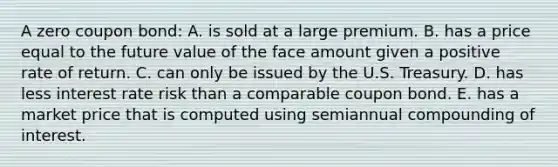 A zero coupon bond: A. is sold at a large premium. B. has a price equal to the future value of the face amount given a positive rate of return. C. can only be issued by the U.S. Treasury. D. has less interest rate risk than a comparable coupon bond. E. has a market price that is computed using semiannual compounding of interest.