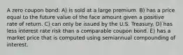 A zero coupon bond: A) is sold at a large premium. B) has a price equal to the future value of the face amount given a positive rate of return. C) can only be issued by the U.S. Treasury. D) has less interest rate risk than a comparable coupon bond. E) has a market price that is computed using semiannual compounding of interest.