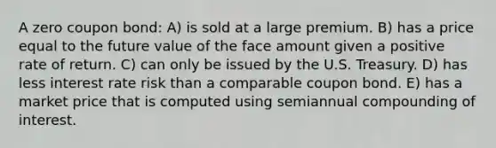 A zero coupon bond: A) is sold at a large premium. B) has a price equal to the future value of the face amount given a positive rate of return. C) can only be issued by the U.S. Treasury. D) has less interest rate risk than a comparable coupon bond. E) has a market price that is computed using semiannual compounding of interest.