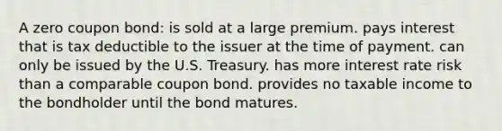 A zero coupon bond: is sold at a large premium. pays interest that is tax deductible to the issuer at the time of payment. can only be issued by the U.S. Treasury. has more interest rate risk than a comparable coupon bond. provides no taxable income to the bondholder until the bond matures.