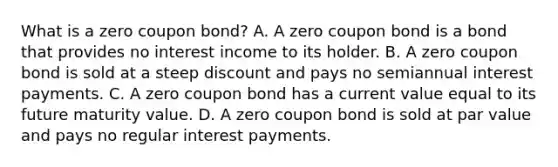 What is a zero coupon bond? A. A zero coupon bond is a bond that provides no interest income to its holder. B. A zero coupon bond is sold at a steep discount and pays no semiannual interest payments. C. A zero coupon bond has a current value equal to its future maturity value. D. A zero coupon bond is sold at par value and pays no regular interest payments.