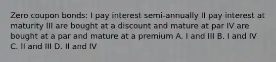 Zero coupon bonds: I pay interest semi-annually II pay interest at maturity III are bought at a discount and mature at par IV are bought at a par and mature at a premium A. I and III B. I and IV C. II and III D. II and IV