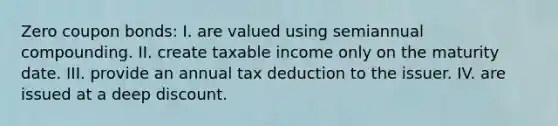 Zero coupon bonds: I. are valued using semiannual compounding. II. create taxable income only on the maturity date. III. provide an annual tax deduction to the issuer. IV. are issued at a deep discount.