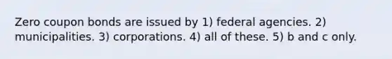 Zero coupon bonds are issued by 1) federal agencies. 2) municipalities. 3) corporations. 4) all of these. 5) b and c only.