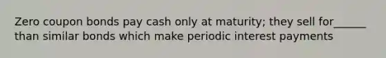 Zero coupon bonds pay cash only at maturity; they sell for______ than similar bonds which make periodic interest payments