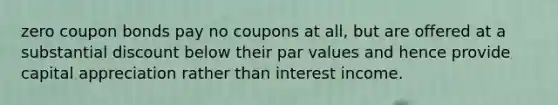 zero coupon bonds pay no coupons at all, but are offered at a substantial discount below their par values and hence provide capital appreciation rather than interest income.