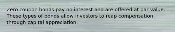 Zero coupon bonds pay no interest and are offered at par value. These types of bonds allow investors to reap compensation through capital appreciation.