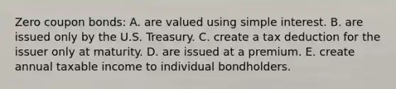 Zero coupon bonds: A. are valued using <a href='https://www.questionai.com/knowledge/k33NHJ8P62-simple-interest' class='anchor-knowledge'>simple interest</a>. B. are issued only by the U.S. Treasury. C. create a tax deduction for the issuer only at maturity. D. are issued at a premium. E. create annual taxable income to individual bondholders.