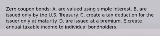 Zero coupon bonds: A. are valued using simple interest. B. are issued only by the U.S. Treasury. C. create a tax deduction for the issuer only at maturity. D. are issued at a premium. E.create annual taxable income to individual bondholders.