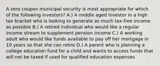 A zero coupon municipal security is most appropriate for which of the following investors? A.) A middle aged investor in a high tax bracket who is looking to generate as much tax-free income as possible B.) A retired individual who would like a regular income stream to supplement pension income C.) A working adult who would like funds available to pay off her mortgage in 10 years so that she can retire D.) A parent who is planning a college education fund for a child and wants to access funds that will not be taxed if used for qualified education expenses