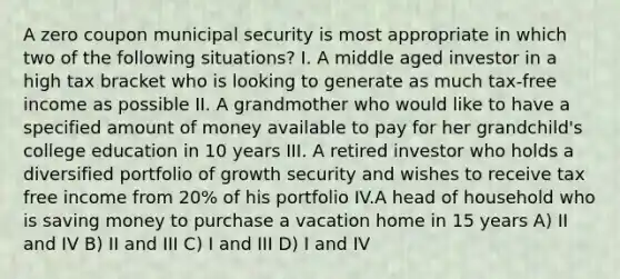 A zero coupon municipal security is most appropriate in which two of the following situations? I. A middle aged investor in a high tax bracket who is looking to generate as much tax-free income as possible II. A grandmother who would like to have a specified amount of money available to pay for her grandchild's college education in 10 years III. A retired investor who holds a diversified portfolio of growth security and wishes to receive tax free income from 20% of his portfolio IV.A head of household who is saving money to purchase a vacation home in 15 years A) II and IV B) II and III C) I and III D) I and IV