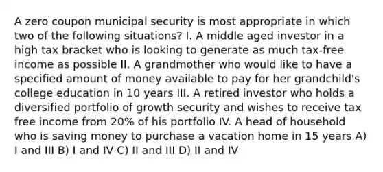 A zero coupon municipal security is most appropriate in which two of the following situations? I. A middle aged investor in a high tax bracket who is looking to generate as much tax-free income as possible II. A grandmother who would like to have a specified amount of money available to pay for her grandchild's college education in 10 years III. A retired investor who holds a diversified portfolio of growth security and wishes to receive tax free income from 20% of his portfolio IV. A head of household who is saving money to purchase a vacation home in 15 years A) I and III B) I and IV C) II and III D) II and IV