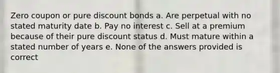 Zero coupon or pure discount bonds a. Are perpetual with no stated maturity date b. Pay no interest c. Sell at a premium because of their pure discount status d. Must mature within a stated number of years e. None of the answers provided is correct