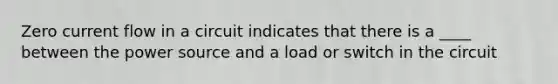 Zero current flow in a circuit indicates that there is a ____ between the power source and a load or switch in the circuit