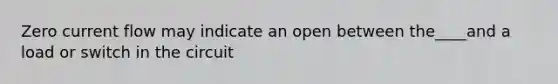 Zero current flow may indicate an open between the____and a load or switch in the circuit