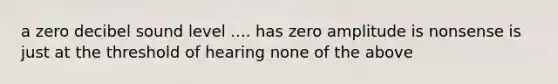 a zero decibel sound level .... has zero amplitude is nonsense is just at the threshold of hearing none of the above