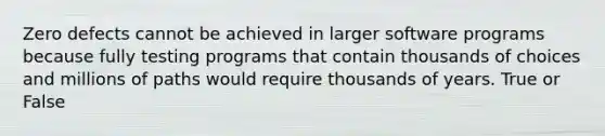 Zero defects cannot be achieved in larger software programs because fully testing programs that contain thousands of choices and millions of paths would require thousands of years. True or False