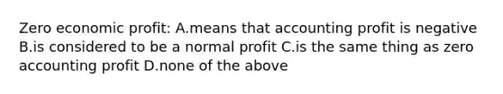 Zero economic profit: A.means that accounting profit is negative B.is considered to be a normal profit C.is the same thing as zero accounting profit D.none of the above