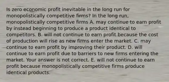 Is zero economic profit inevitable in the long run for monopolistically competitive​ firms? In the long​ run, monopolistically competitive firms A. may continue to earn profit by instead beginning to produce a product identical to competitors. B. will not continue to earn profit because the cost of production will rise as new firms enter the market. C. may continue to earn profit by improving their product. D. will continue to earn profit due to barriers to new firms entering the market. Your answer is not correct. E. will not continue to earn profit because monopolistically competitive firms produce identical products.