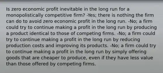 Is zero economic profit inevitable in the long run for a monopolistically competitive firm? -Yes; there is nothing the firm can do to avoid zero economic profit in the long run. -No; a firm could try to continue making a profit in the long run by producing a product identical to those of competing firms. -No; a firm could try to continue making a profit in the long run by reducing production costs and improving its products. -No; a firm could try to continue making a profit in the long run by simply offering goods that are cheaper to produce, even if they have less value than those offered by competing firms.