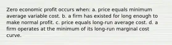 Zero economic profit occurs when: a. price equals minimum average variable cost. b. a firm has existed for long enough to make normal profit. c. price equals long-run average cost. d. a firm operates at the minimum of its long-run marginal cost curve.