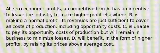 At zero economic profits, a competitive firm A. has an incentive to leave the industry to make higher profit elsewhere. B. is making a normal profit; its revenues are just sufficient to cover all costs of production, including opportunity costs. C. is unable to pay its opportunity costs of production but will remain in business to minimize losses. D. will benefit, in the form of higher profits, by raising its prices above average cost.